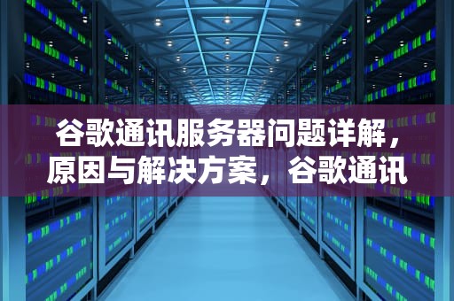 谷歌通讯服务器问题详解，原因与解决方案，谷歌通讯服务器问题怎么解决