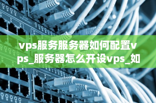 vps服务服务器如何配置vps_服务器怎么开设vps_如何配置VPS服务服务器