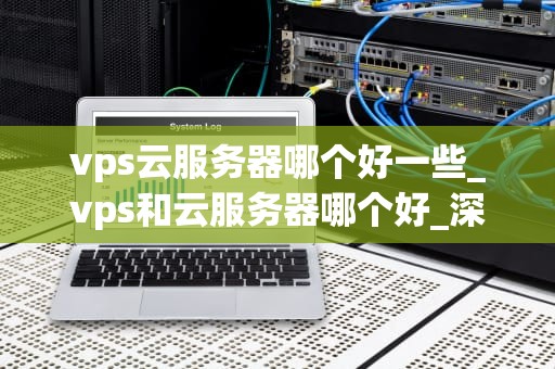 vps云服务器哪个好一些_vps和云服务器哪个好_深度解析：选择VPS云服务器的最佳策略