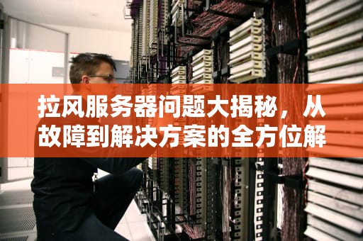 拉风服务器问题大揭秘，从故障到解决方案的全方位解析，拉风服务器有问题怎么解决