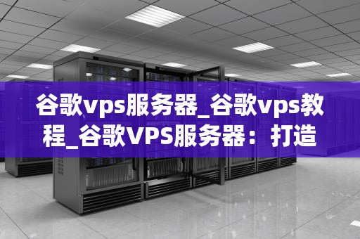 谷歌vps服务器_谷歌vps教程_谷歌VPS服务器：打造高效、稳定、安全的在线环境