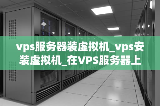 vps服务器装虚拟机_vps安装虚拟机_在VPS服务器上安装虚拟机的全面指南