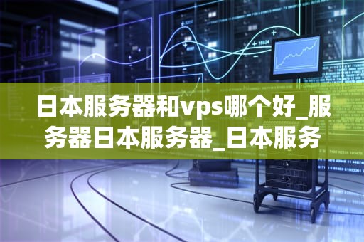 日本服务器和vps哪个好_服务器日本服务器_日本服务器与VPS选择的全面比较