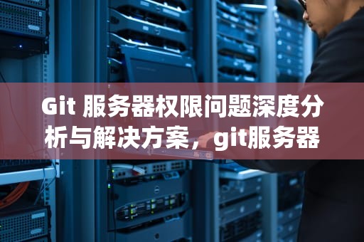 Git 服务器权限问题深度分析与解决方案，git服务器权限问题有哪些