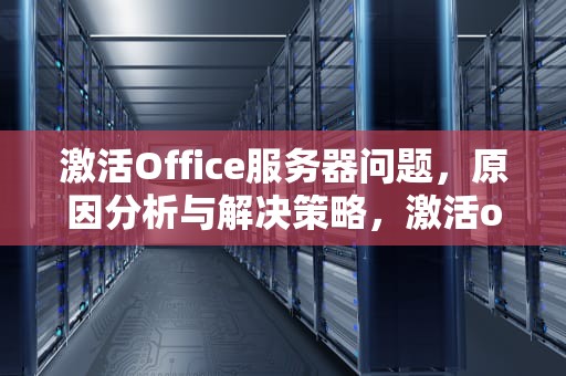 激活Office服务器问题，原因分析与解决策略，激活office服务器出现问题