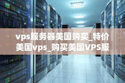 vps服务器美国购买_特价美国vps_购买美国VPS服务器的全面指南
