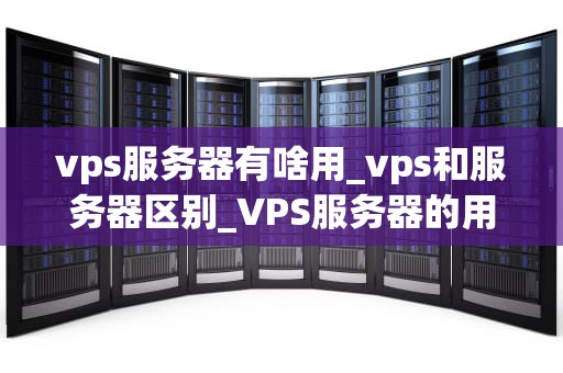 vps服务器有啥用_vps和服务器区别_VPS服务器的用途及其重要性
