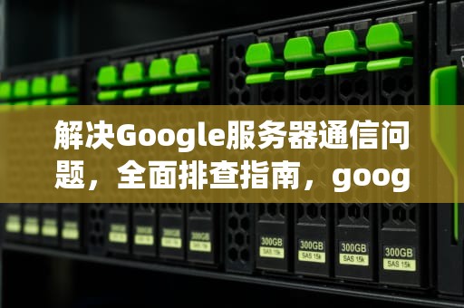 解决Google服务器通信问题，全面排查指南，google 服务器通信出现问题