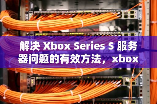 解决 Xbox Series S 服务器问题的有效方法，xbox服务器状态