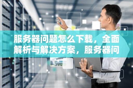 服务器问题怎么下载，全面解析与解决方案，服务器问题怎么下载软件