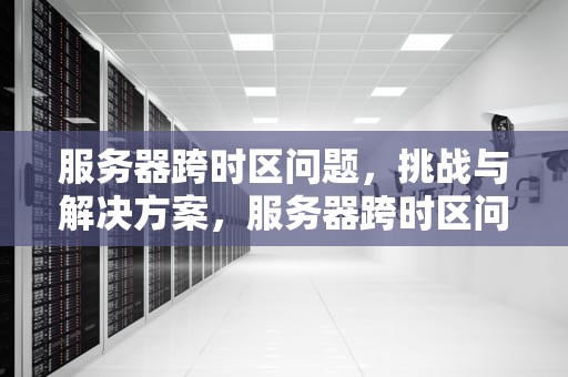 服务器跨时区问题，挑战与解决方案，服务器跨时区问题怎么解决