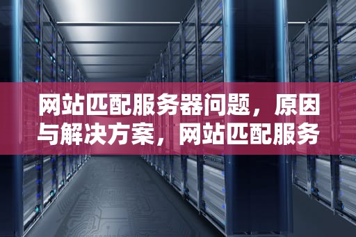 网站匹配服务器问题，原因与解决方案，网站匹配服务器问题怎么解决