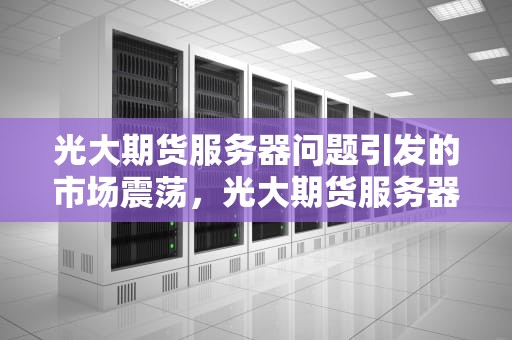 光大期货服务器问题引发的市场震荡，光大期货服务器崩溃