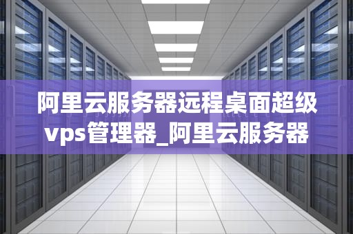 阿里云服务器远程桌面超级vps管理器_阿里云服务器远程桌面超级vps管理器怎么用_阿里云服务器远程桌面超级VPS管理器的深度解析