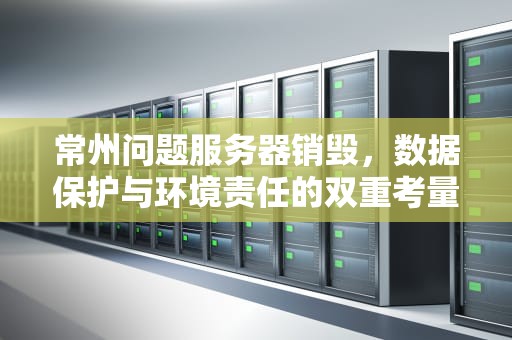 常州问题服务器销毁，数据保护与环境责任的双重考量，常州问题服务器销毁电话