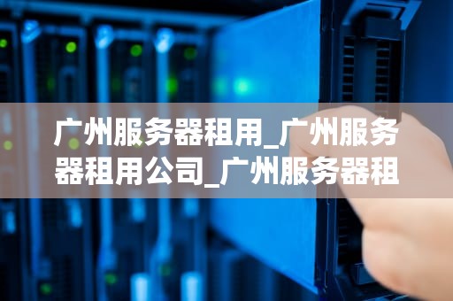广州服务器租用_广州服务器租用公司_广州服务器租用：选择与优化的关键
