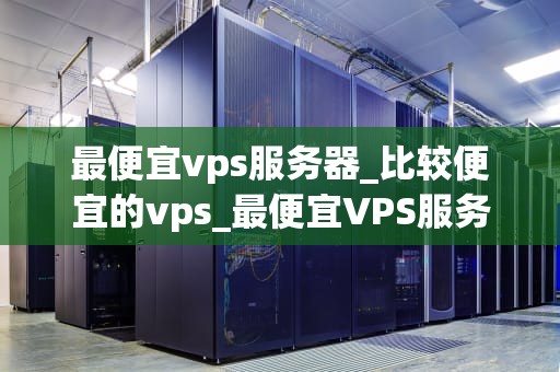 最便宜vps服务器_比较便宜的vps_最便宜VPS服务器的选择与使用