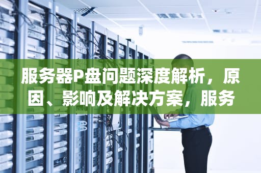 服务器P盘问题深度解析，原因、影响及解决方案，服务器 p盘
