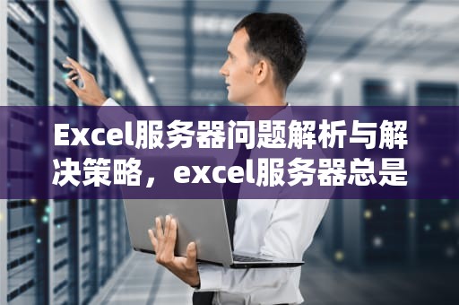 Excel服务器问题解析与解决策略，excel服务器总是出现错误代码怎么办