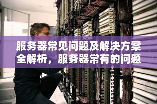 服务器常见问题及解决方案全解析，服务器常有的问题有哪些