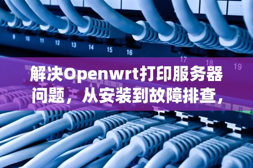 解决Openwrt打印服务器问题，从安装到故障排查，openwrt 打印服务器