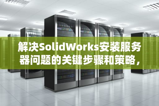 解决SolidWorks安装服务器问题的关键步骤和策略，solidworks安装时服务器无法启动