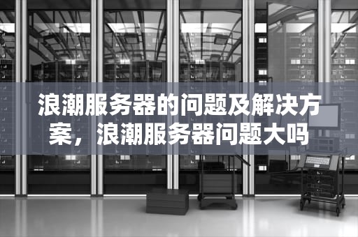 浪潮服务器的问题及解决方案，浪潮服务器问题大吗