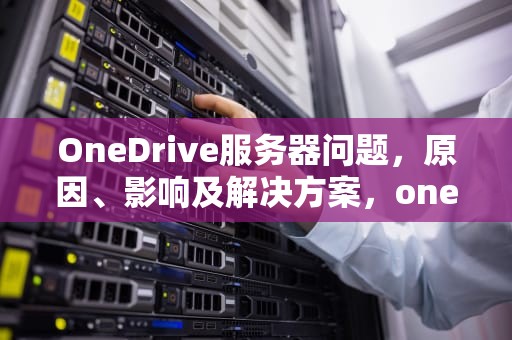OneDrive服务器问题，原因、影响及解决方案，onedrive服务器出问题什么意思