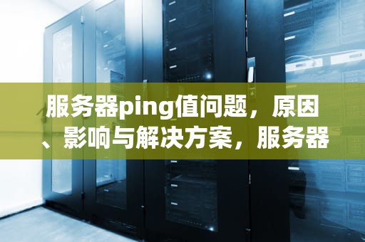 服务器ping值问题，原因、影响与解决方案，服务器ping值高