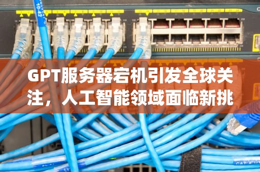 GPT服务器宕机引发全球关注，人工智能领域面临新挑战，服务器gpt损坏