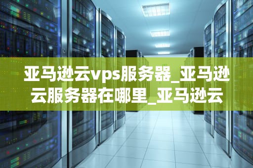 亚马逊云vps服务器_亚马逊云服务器在哪里_亚马逊云VPS服务器的全面解析