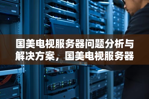国美电视服务器问题分析与解决方案，国美电视服务器问题怎么解决