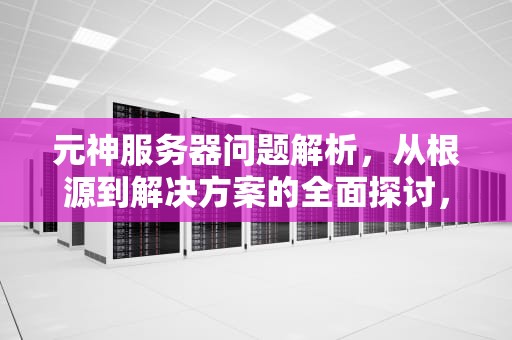 元神服务器问题解析，从根源到解决方案的全面探讨，原神服务器错误