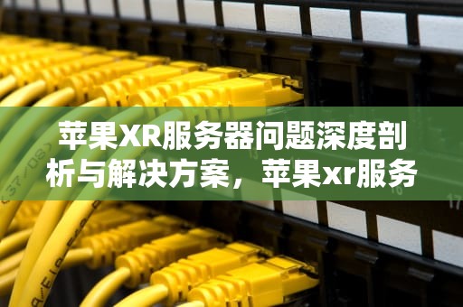 苹果XR服务器问题深度剖析与解决方案，苹果xr服务器问题怎么解决