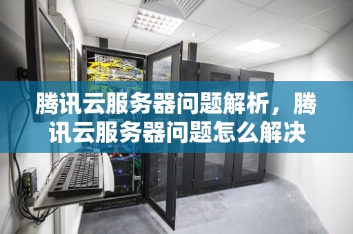 腾讯云服务器问题解析，腾讯云服务器问题怎么解决