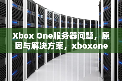 Xbox One服务器问题，原因与解决方案，xboxone服务有些问题