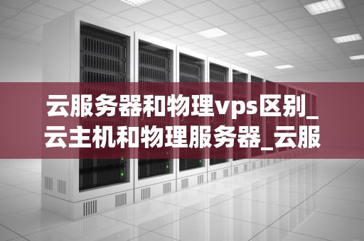 云服务器和物理vps区别_云主机和物理服务器_云服务器和物理VPS的区别