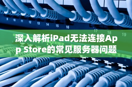 深入解析iPad无法连接App Store的常见服务器问题，ipad服务器出现问题怎么办