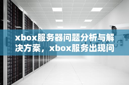 xbox服务器问题分析与解决方案，xbox服务出现问题