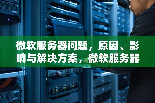 微软服务器问题，原因、影响与解决方案，微软服务器有问题怎么解决
