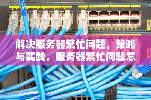 解决服务器繁忙问题，策略与实践，服务器繁忙问题怎么解决