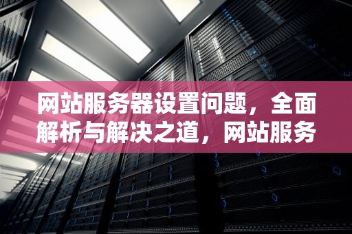 网站服务器设置问题，全面解析与解决之道，网站服务器设置问题怎么解决