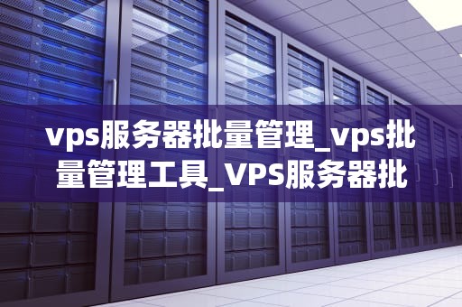 vps服务器批量管理_vps批量管理工具_VPS服务器批量管理的实用策略
