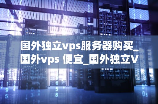 国外独立vps服务器购买_国外vps 便宜_国外独立VPS服务器购买指南
