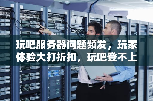 玩吧服务器问题频发，玩家体验大打折扣，玩吧登不上去显示网络异常