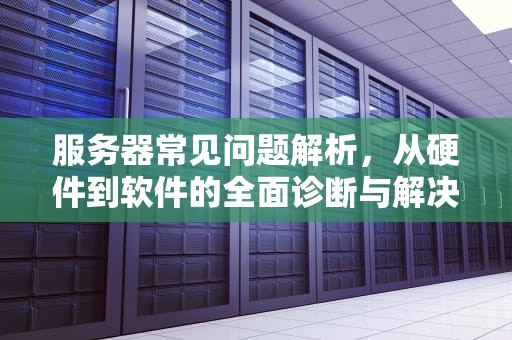 服务器常见问题解析，从硬件到软件的全面诊断与解决方案，服务器什么问题最严重