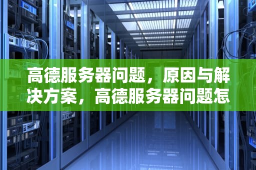 高德服务器问题，原因与解决方案，高德服务器问题怎么解决