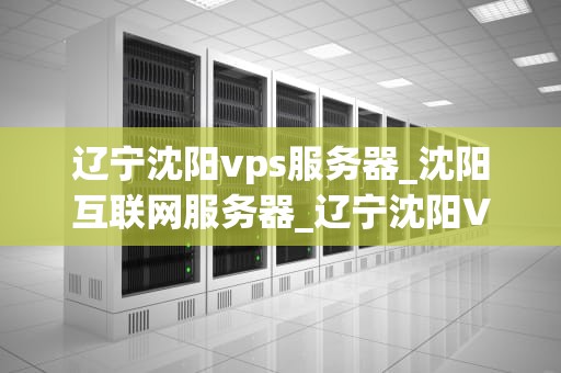 辽宁沈阳vps服务器_沈阳互联网服务器_辽宁沈阳VPS服务器的优势与应用