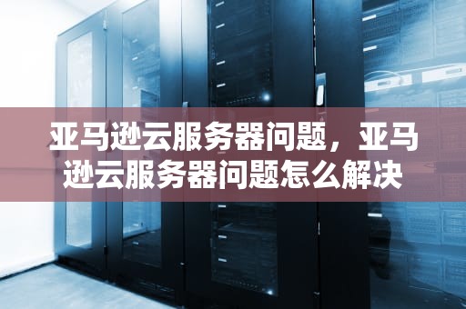 亚马逊云服务器问题，亚马逊云服务器问题怎么解决