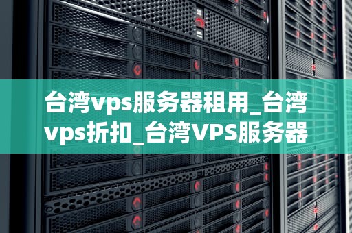 台湾vps服务器租用_台湾vps折扣_台湾VPS服务器租用的优势与选择